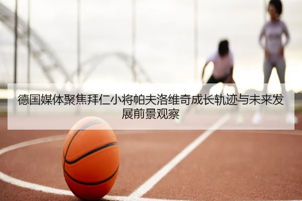 德国媒体聚焦拜仁小将帕夫洛维奇成长轨迹与未来发展前景观察