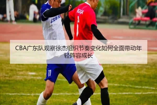 CBA广东队观察徐杰组织节奏变化如何全面带动年轻阵容成长