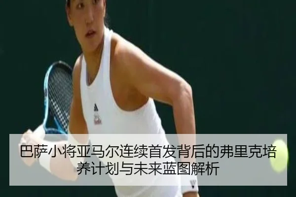 巴萨小将亚马尔连续首发背后的弗里克培养计划与未来蓝图解析