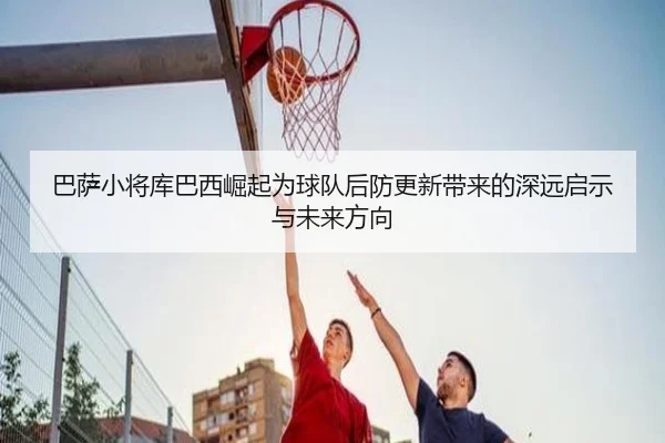 巴萨小将库巴西崛起为球队后防更新带来的深远启示与未来方向